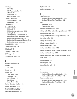 Page 30014-7
Appendix
Index
CleaningADF  11-5
ADF Automatically  11-3
Extelior  11-2
Fixing Unit  11-2
Scanning area  11-4
Clearing Jams  12-2 Document Jams  12-2
Paper Jams  12-4
Clear key  1-8
Coded Dial Codes Editing  5-17
Editing (Group addresses)  5-18
Erasing  5-19
Erasing (Group Addresses)  5-20
Registering E-Mail Addresses  5-13
Registering Fax numbers  5-12
Registering File server addresses  5-14
Registering group addresses  5-16
Coded Dial key  1-11
Collate/2 on 1 key  1-8
Collating  3-19
Copying ID...