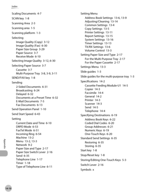 Page 30314-10
Appendix
Index
Scaling Documents  4-7
SCAN key  1-8
Scanning Area  2-3
Scanning area  1-5
Scanning platform  1-3
SelectingImage Quality (Copy)  3-12
Image Quality (Fax)  6-30
Paper Size Group  3-29
Paper Source  3-7
Receive Mode  6-10
Selecting Image Quality  3-12, 6-30
Selecting Paper Source  3-7 Cassette  3-7
Multi-Purpose Tray  3-8, 3-9, 3-11
SEND/FAX key  1-8
Sending 2-Sided Documents  6-31
Broadcasting  6-24
Delayed  6-32
Documents at a Preset Time  6-32
E-Mail Documents  7-5
Fax Documents...