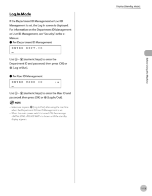 Page 40Before Using the Machine
1-13
Display (Standby Mode)
Log In Mode
If the Department ID Management or User ID 
Management is set, the Log In screen is displayed. 
For information on the Department ID Management 
or User ID Management, see “Security,” in the e-
Manual.For Department ID Management
    E N T E R   D E P T . I D
Use  –  [numeric keys] to enter the 
Department ID and password, then press [OK] or 
  [Log In/Out].
For User ID Management
    E N T E R   U S E R   I D           : a
Use   –...