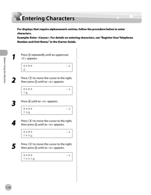 Page 43Before Using the Machine
1-16
Entering Characters
Entering Characters
For displays that require alphanumeric entries, follow the procedure below to enter 
characters. 
Example: Enter . For details on entering characters, see “Register User Telephone 
Number and Unit Name,” in the Starter Guide.
1 
Press  repeatedly until an uppercase 
 appears.
C N A M E                             : a
2 
Press  to move the cursor to the right, 
then press 
 until an  appears.
C a N A M E                             : a...