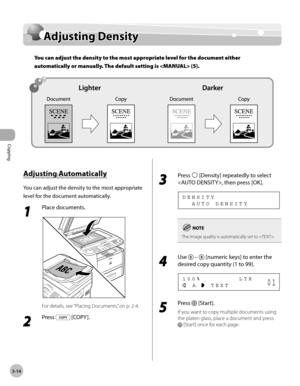 Page 81Copying 
3-14
Adjusting Density
Adjusting Density
You can adjust the density to the most appropriate level for the document either 
automatically or manually. The default setting is  (5).
Adjusting Automatically
You can adjust the density to the most appropriate 
level for the document automatically.
1 
Place documents.
For details, see “Placing Documents,” on p. 2-4.
2 
Press  [COPY ].
3 
Press  [Density] repeatedly to select 
, then press [OK].
    A U T O   D E N S I T Y D E N S I T Y
The image...