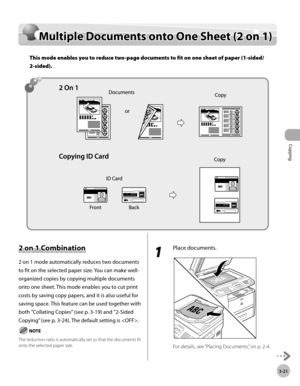 Page 88Copying 
3-21
Multiple Documents onto One Sheet (2 on 1)
Multiple Documents onto One Sheet (2 on 1)
This mode enables you to reduce two-page documents to fit on one sheet of paper (1-sided/
2-sided).
2 on 1 Combination
2 on 1 mode automatically reduces two documents 
to fit on the selected paper size. You can make well-
organized copies by copying multiple documents 
onto one sheet. This mode enables you to cut print 
costs by saving copy papers, and it is also useful for 
saving space. This feature can...