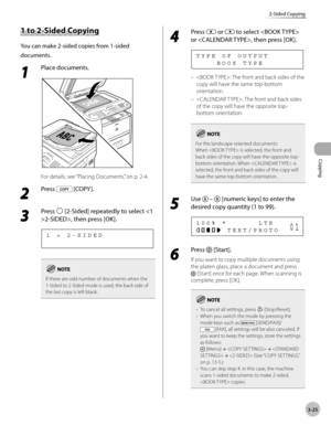 Page 92Copying 
3-25
2-Sided Copying
1 to 2-Sided Copying
You can make 2-sided copies from 1-sided 
documents.
1 
Place documents.
For details, see “Placing Documents,” on p. 2-4.
2 
Press  [COPY ].
3 
Press  [2-Sided] repeatedly to select 2-SIDED>, then press [OK].
1   >   2 - S I D E D
If there are odd number of documents when the 
1-Sided to 2-Sided mode is used, the back side of 
the last copy is left blank.
4 
Press  or  to select  
or , then press [OK].
        B O O K   T Y P E T Y P E   O F   O U T P U...