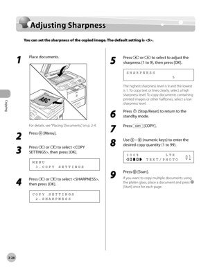Page 95Copying 
3-28
Adjusting Sharpness
Adjusting Sharpness
You can set the sharpness of the copied image. The default setting is .
1 
Place documents.
For details, see “Placing Documents,” on p. 2-4.
2 
Press  [Menu].
3 
Press  or  to select , then press [OK].
  3 . C O P Y   S E T T I N G S M E N U
4 
Press  or  to select , 
then press [OK].
  2 . S H A R P N E S S C O P Y   S E T T I N G S 3
5 
Press  or  to select to adjust the 
sharpness (1 to 9), then press [OK].
                            5 S H A R P N...