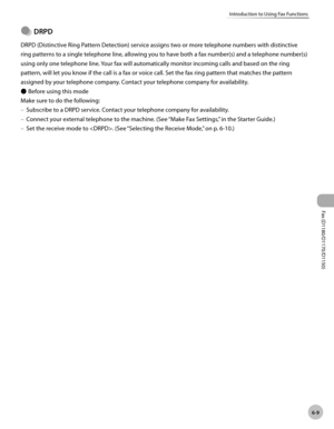 Page 140Fax (D1180/D1170/D1150) 
6-9
Introduction to Using Fax Functions
DRPD
DRPD (Distinctive Ring Pattern Detection) service assigns two or more telephone numbers with distinctive 
ring patterns to a single telephone line, allowing you to have both a fax number(s) and a telephone number(s) 
using only one telephone line. Your fax will automatically monitor incoming calls and based on the ring 
pattern, will let you know if the call is a fax or voice call. Set the fax ring pattern that matches the pattern...