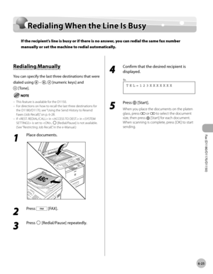 Page 156Fax (D1180/D1170/D1150) 
6-25
Redialing When the Line Is Busy
Redialing When the Line Is Busy
If the recipient’s line is busy or if there is no answer, you can redial the same fax number 
manually or set the machine to redial automatically.
Redialing Manually
You can specify the last three destinations that were 
dialed using 
 – ,  [numeric keys] and 
 [Tone].
This feature is available for the D1150.
For directions on how to recall the last three destinations for 
the D1180/D1170, see “Using the Send...