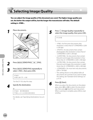 Page 161Fax (D1180/D1170/D1150) 
6-30
Selecting Image Quality
Selecting Image Quality
You can adjust the image quality of the document you send. The higher image quality you 
set, the better the output will be, but the longer the transmission will take. The default 
setting is .
1 
Place documents.
2 
Press  [SEND/FAX]/ [FAX].
3 
Press  [SEND/FAX] repeatedly to 
select , then press [OK].
S E L E C T : O K F A X
 For the D1150, skip this step.
4 
Specify the destination.
T E L = 0 1 2 X X X X X X X F A X   N U M...