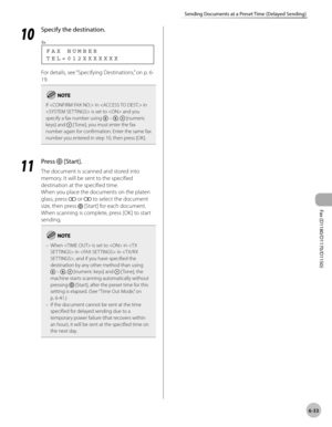 Page 164Fax (D1180/D1170/D1150) 
6-33
Sending Documents at a Preset Time (Delayed Sending)
10
 Specify the destination.
T E L = 0 1 2 X X X X X X X F A X   N U M B E R
Ex.
For details, see “Specifying Destinations,” on p. 6-
19.
If  in  in 
 is set to  and you 
specify a fax number using 
 – ,  [numeric 
keys] and  [ Tone], you must enter the fax 
number again for confirmation. Enter the same fax 
number you entered in step 10, then press [OK].
11
  Press  [Start].
The document is scanned and stored into...
