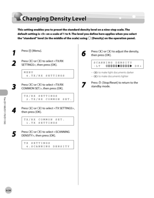 Page 165Fax (D1180/D1170/D1150) 
6-34
Changing Density Level
Changing Density Level
This setting enables you to preset the standard density level on a nine-step scale. The 
default setting is  on a scale of 1 to 9. The level you define here applies when you select 
the “standard” level (in the middle of the scale) using 
 [Density] on the operation panel.
1 
Press  [Menu].
2 
Press  or  to select , then press [OK].
  4 . T X / R X   S E T T I N G S M E N U
3 
Press  or  to select , then press [OK].
  2 . T X / R...