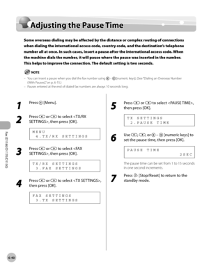 Page 171Fax (D1180/D1170/D1150) 
6-40
Adjusting the Pause Time
Adjusting the Pause Time
Some overseas dialing may be affected by the distance or complex routing of connections 
when dialing the international access code, country code, and the destination’s telephone 
number all at once. In such cases, insert a pause after the international access code. When 
the machine dials the number, it will pause where the pause was inserted in the number. 
This helps to improve the connection. The default setting is two...