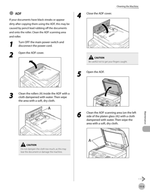 Page 22811-5
Maintenance 
Cleaning the Machine
ADF
If your documents have black streaks or appear 
dirty after copying them using the ADF, this may be 
caused by pencil lead rubbing off the documents 
and onto the roller. Clean the ADF scanning area 
and roller.
1 
Turn OFF the main power switch and 
disconnect the power cord.
2 
Open the ADF cover.
3 
Clean the rollers (A) inside the ADF with a 
cloth dampened with water. Then wipe 
the area with a soft, dry cloth.
Do not dampen the cloth too much, as this may...