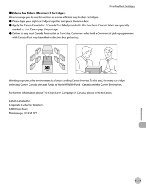 Page 24011-17
Maintenance 
Recycling Used Cartridges
■Volume Box Return (Maximum 8 Cartridges)
We encourage you to use this option as a more efficient way to ship cartridges.Please tape your eight cartridges together and place them in a box.
Apply the Canon Canada Inc. / Canada Post label provided in this brochure. Canon’s labels are specially 
marked so that Canon pays the postage.
Deliver to any local Canada Post outlet or franchise. Customers who hold a Commercial pick-up agreement 
with Canada Post may have...