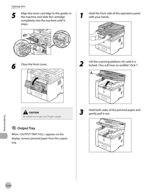 Page 25112-8
Troubleshooting 
Clearing Jams
5 
Align the toner cartridge to the guides in 
the machine and slide the cartridge 
completely into the machine until it 
stops.
6 
Close the front cover.
Be careful not to get your fingers caught.
Output Tray
When  appears on the 
display, remove jammed paper from the output 
tray.
●
1 
Hold the front side of the operation panel 
with your hands.
2 
Lift the scanning platform (A) until it is 
locked. (You will hear an audible “click.”)
3 
Hold both sides of the jammed...