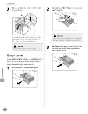 Page 25312-10
Troubleshooting 
Clearing Jams
3 
Open and close the front cover to reset 
the machine.
If you are using the multi-purpose tray, close it 
before opening the front cover. To open the 
front cover, push the open button (A).
Be careful not to get your fingers caught.
Paper Cassette
When  or  appears on the display, remove 
jammed paper from the paper cassette.
1 
Pull the paper cassette half way out.
●
2 
Push downward on the jammed paper as 
you remove it.
Do not force a jammed paper out of the...