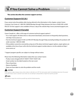 Page 27012-27
Troubleshooting 
If You Cannot Solve a Problem
If You Cannot Solve a Problem
This section describes the customer support services.
Customer Support (U.S.A.)
If you cannot solve the problem after having referred to the information in this chapter, contact Canon 
Customer Care Center at 1-800-OK-CANON Monday through Friday between the hours of 8:00 A.M. to 8:00 
P.M. EST. On-line support is also available 24 hours a day at the website http://www.canontechsupport.com.
Customer Support (Canada)
Canon...