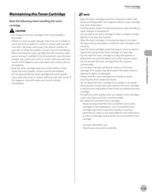 Page 42Before Using the Machine
1-15
Toner Cartridge
Maintaining the Toner Cartridge
Note the following when handling the toner 
cartridge.
Do not place the toner cartridge in fire. Toner powder is 
flammable.
If there is a toner powder leakage, make sure not to inhale or 
touch the toner powder. If it comes in contact with your skin, 
rinse with cold water using soap. If you feel an irritation on 
your skin or inhale the powder, consult a doctor immediately.
When removing the toner cartridge from the machine,...