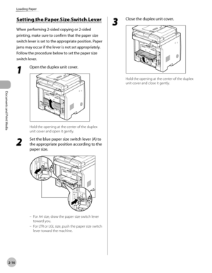 Page 63Documents and Print Media 
2-16
Loading Paper
Setting the Paper Size Switch Lever
When performing 2-sided copying or 2-sided 
printing, make sure to confirm that the paper size 
switch lever is set to the appropriate position. Paper 
jams may occur if the lever is not set appropriately. 
Follow the procedure below to set the paper size 
switch lever.
1 
Open the duplex unit cover.
Hold the opening at the center of the duplex 
unit cover and open it gently.
2 
Set the blue paper size switch lever (A) to...