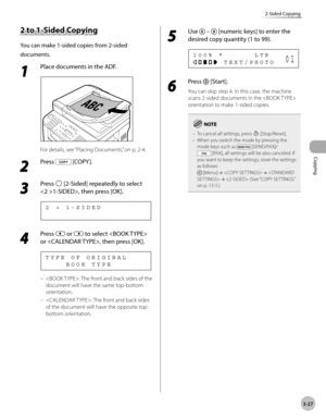 Page 94Copying 
3-27
2-Sided Copying
2 to 1-Sided Copying
You can make 1-sided copies from 2-sided 
documents.
1 
Place documents in the ADF.
For details, see “Placing Documents,” on p. 2-4.
2 
Press  [COPY ].
3 
Press  [2-Sided] repeatedly to select 
1-SIDED>, then press [OK].
2   >   1 - S I D E D
4 
Press  or  to select  
or , then press [OK].
        B O O K   T Y P E T Y P E   O F   O R I G I N A L
: The front and back sides of the 
document will have the same top-bottom 
orientation.
: The front and back...