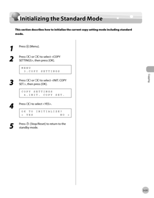 Page 98Copying 
3-31
Initializing the Standard Mode
Initializing the Standard Mode
This section describes how to initialize the current copy setting mode including standard 
mode.
1 
Press  [Menu].
2 
Press  or  to select , then press [OK].
  3 . C O P Y   S E T T I N G S M E N U
3 
Press  or  to select , then press [OK].
  4 . I N I T .   C O P Y   S E T . C O P Y   S E T T I N G S
4 
Press  to select .
<   Y E S                       N O   > O K   T O   I N I T I A L I Z E ?
5 
Press  [Stop/Reset] to return...