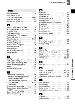 Page 103
 General Information103
Additional Information
16:9 aspect ratio . . . . . . . . . . . . . . . . . .  38
24p Cinema Mode (24 fps progressive)  . . . . . . . . . . .  38, 46
6-second auto date   . . . . . . . . . . . . . . .  43
9 Point AiAF (Autofocus)   . . . . . . . . . . .  55
AAbroad, using the camcorder  . . . . . . . .  95
AEB - Auto exposure bracketing   . . . . .  56
AF-assist lamp  . . . . . . . . . . . . . . . . . . .  59
Analog video input  . . . . . . . . . . . . . . . .  71
Analog/digital...