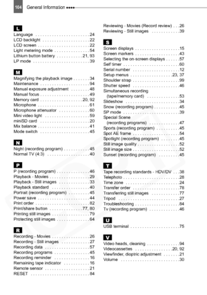 Page 104
104General Information 
LLanguage   . . . . . . . . . . . . . . . . . . . . . . . 24
LCD backlight  . . . . . . . . . . . . . . . . . . . . 22
LCD screen  . . . . . . . . . . . . . . . . . . . . . . 22
Light metering mode  . . . . . . . . . . . . . . . 54
Lithium button battery  . . . . . . . . . . . 21, 93
LP mode  . . . . . . . . . . . . . . . . . . . . . . . . 39
MMagnifying the playback image . . . . . . . 34
Maintenance  . . . . . . . . . . . . . . . . . . . . . 94
Manual exposure adjustment   . ....