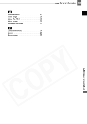 Page 105
 General Information105
Additional Information
WWhite balance   . . . . . . . . . . . . . . . . . . .  50
Wide angle  . . . . . . . . . . . . . . . . . . . . . .  28
Wide TV (16:9)  . . . . . . . . . . . . . . . . . . .  40
Wind screen  . . . . . . . . . . . . . . . . . . . . .  39
Wireless controller  . . . . . . . . . . . . . . . .  21
ZZero set memory   . . . . . . . . . . . . . . . . .  31
Zoom   . . . . . . . . . . . . . . . . . . . . . . . . . .  28
Zoom speed  . . . . . . . . . . . . . . . . . ....