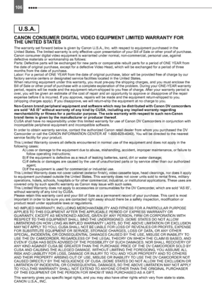 Page 106
106
CANON CONSUMER DIGITAL VIDEO EQUIPMENT LIMITED WARRANTY FOR 
THE UNITED STATES
The warranty set forward below is given by Canon U.S.A., Inc. with respect to equipment purchased in the
United States. The limited warranty is only effective upon presentation of your Bill of Sale or other proof of purchase.
Canon consumer digital video equipment is warranted under normal, non-commercial, personal use, against 
defective materials or workmanship as follows:
Parts: Defective parts will be exchanged for...