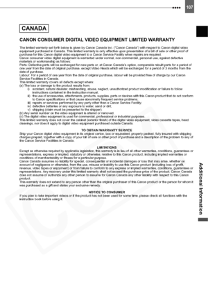 Page 107
107
Additional Information
CANON CONSUMER DIGITAL VIDEO EQUIPMENT LIMITED WARRANTY
The limited warranty set forth below is given by Canon Canada Inc. (“Canon Canada”) with respect to Canon digital video 
equipment purchased in Canada. This limited warranty is only effective upon presentation of a bill of sale or other proof of 
purchase for this Canon digital video equipment to a Canon Service Facility when repairs are required.
Canon consumer video digital equipment is warranted under normal,...