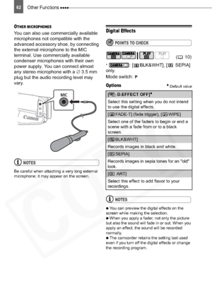 Page 62
Other Functions 62
OTHER MICROPHONES
You can also use commercially available 
microphones not compatible with the 
advanced accessory shoe, by connecting 
the external microphone to the MIC 
terminal. Use commercially available 
condenser microphones with their own 
power supply. You can connect almost 
any stereo microphone with a ‡3.5 mm 
plug but the audio recording level may 
vary.
NOTES
Be careful when attaching a very long external 
microphone; it may appear on the screen.
Digital Effects
POINTS...