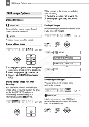 Page 64
Still Image Options 64
Editing Functions
Still Image Options
Erasing Still Images
IMPORTANT
Be careful when erasing images. Erased 
images cannot be recovered.
NOTES
Protected images cannot be erased.
Erasing a Single Image
1If the joystick guide does not appear 
on screen, press ( ) to display it.
2Push the joystick ( ) toward  .
3Select ( ) [ERASE] and press 
().
Erasing a Single Image Just After 
Recording
You can erase the last recorded still 
image while reviewing it within the time 
set for the...