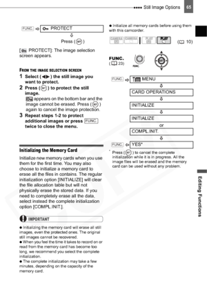 Page 65
 Still Image Options
Editing Functions
65
[  PROTECT]: The image selection 
screen appears.
FROM THE IMAGE SELECTION SCREEN
1Select ( ) the still image you 
want to protect.
2Press ( ) to protect the still 
image.  appears on the bottom bar and the 
image cannot be erased. Press ( ) 
again to cancel the image protection.
3Repeat steps 1-2 to protect 
additional images or press   
twice to close the menu. 
Initializing the Memor y Card
Initialize new memory cards when you use 
them for the first time....