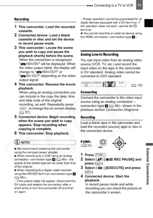 Page 71
 Connecting to a TV or VCR
External Connections
71
Recording
1This camcorder: Load the recorded 
cassette.
2Connected device: Load a blank 
cassette or disc and set the device 
to record pause mode.
3This camcorder: Locate the scene 
you wish to copy and pause the 
playback shortly before the scene.When the connection is recognized 
" HDV/DV" will be displayed. When 
the video output starts, the display will 
change to " HDV-OUT" or 
" DV-OUT" depending on the video 
output...