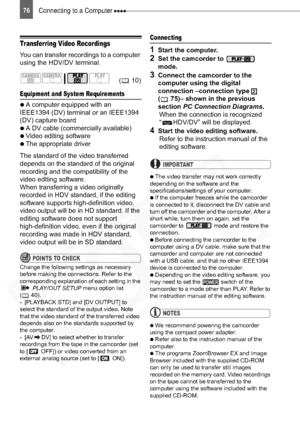 Page 76
Connecting to a Computer 76
Transferring Video Recordings
You can transfer recordings to a computer 
using the HDV/DV terminal.
Equipment and System Requirements 

  A computer equipped with an 
IEEE1394 (DV) terminal or an IEEE1394 
(DV) capture board

  A DV cable (commercially available)

  Video editing software

  The appropriate driver
The standard of the video transferred 
depends on the standard of the original 
recording and the compatibility of the 
video editing software.
When...