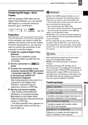 Page 77
 Connecting to a Computer
External Connections
77
Transferring Still Images – Direct 
Transfer
With the supplied USB cable and the 
Digital Video Software, you can transfer 
still images to a computer simply by 
pressing  (print/share).
Preparations
The first time you connect the camcorder 
to the computer, you need to install the 
software and set the auto-launch setting. 
From the second time on, you will only 
need to connect the camcorder to the 
computer to transfer images.
1Install the supplied...