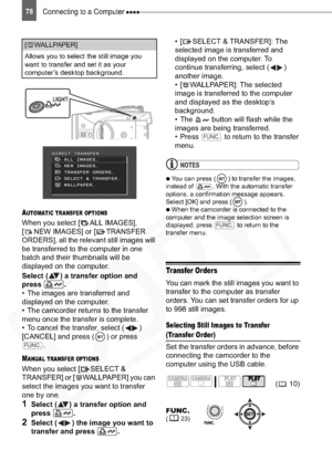 Page 78
Connecting to a Computer 78
AUTOMATIC TRANSFER OPTIONS
When you select [ ALL IMAGES], 
[ NEW IMAGES] or [ TRANSFER 
ORDERS], all the relevant still images will 
be transferred to the computer in one 
batch and their thumbnails will be 
displayed on the computer.
Select ( ) a transfer option and 
press .
• The images are transferred and 
displayed on the computer.
• The camcorder returns to the transfer 
menu once the transfer is complete.
• To cancel the transfer, select ( ) 
[CANCEL] and press ( ) or...