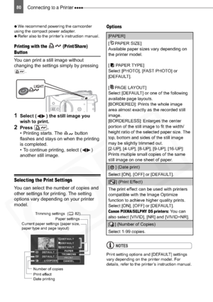 Page 80
Connecting to a Printer 80

  We recommend powering the camcorder 
using the compact power adapter.

  Refer also to the printer’s instruction manual.
Printing with the   (Print/Share) 
Button
You can print a still image without 
changing the settings simply by pressing 
.
1Select ( ) the still image you 
wish to print.
2Press .
• Printing starts. The   button 
flashes and stays on when the printing 
is completed.
• To continue printing, select ( ) 
another still image.
Selecting the Print Settings...