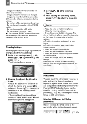 Page 82
Connecting to a Printer 82
- Images recorded with the camcorder but 
edited on a computer.
- Images whose file names were changed.
- Images not recorded with this camcorder.

  Observe the following precautions during 
printing:
- Do not turn off the camcorder or the printer.
- Do not change the position of the  /  
switch.
- Do not disconnect the USB cable.
- Do not remove the memory card.

  If the message “BUSY.” does not disappear, 
disconnect the USB cable and restore the 
connection after a...