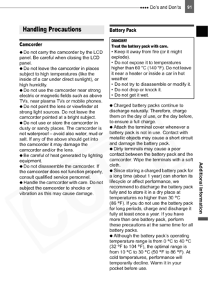 Page 91
 Do’s and Don’ts91
Additional Information
Do’s and Don’ts
Camcorder

  Do not carry the camcorder by the LCD 
panel. Be careful when closing the LCD 
panel.

  Do not leave the camcorder in places 
subject to high temperatures (like the 
inside of a car under direct sunlight), or 
high humidity.

  Do not use the camcorder near strong 
electric or magnetic fields such as above 
TVs, near plasma TVs or mobile phones.

  Do not point the lens or viewfinder at 
strong light sources. Do not leave the...