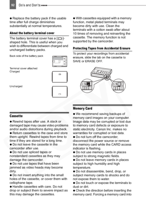 Page 92
92Do’s and Don’ts 

  Replace the battery pack if the usable 
time after full charge diminishes 
substantially at normal temperatures.
About the batter y terminal cover
The battery terminal cover has a [ ]-
shaped hole. This is useful when you 
wish to differentiate between charged and 
uncharged battery packs. 
Back side of the battery pack
Terminal cover attached
Charged
Uncharged
Cassette

  Rewind tapes after use. A slack or 
damaged tape may cause video problems 
and/or audio distortions during...