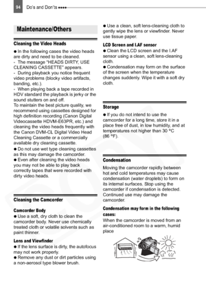 Page 94
94Do’s and Don’ts 
Cleaning the Video Heads

  In the following cases the video heads 
are dirty and need to be cleaned.
- The message “HEADS DIRTY, USE 
CLEANING CASSETTE” appears.
- During playback you notice frequent 
video problems (blocky video artifacts, 
banding, etc.).
- When playing back a tape recorded in 
HDV standard the playback is jerky or the 
sound stutters on and off.
To maintain the best picture quality, we 
recommend using cassettes designed for 
high definition recording (Canon...