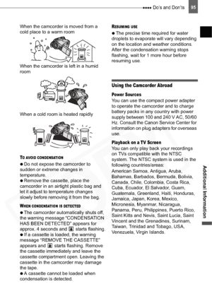 Page 95
 Do’s and Don’ts95
Additional Information
When the camcorder is moved from a 
cold place to a warm room
When the camcorder is left in a humid 
room
When a cold room is heated rapidly
TO AVOID CONDENSATION

  Do not expose the camcorder to 
sudden or extreme changes in 
temperature.

  Remove the cassette, place the 
camcorder in an airtight plastic bag and 
let it adjust to temperature changes 
slowly before removing it from the bag.
WHEN CONDENSATION IS DETECTED

  The camcorder automatically shuts...