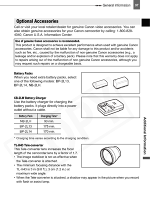 Page 97
 General Information97
Additional Information
Call or visit your local retailer/dealer for genuine Canon video accessories. You can 
also obtain genuine accessories for your Canon camcorder by calling: 1-800-828-
4040, Canon U.S.A. Information Center.
Batter y PacksWhen you need extra battery packs, select 
one of the following models: BP-2L13, 
BP-2L14, NB-2LH.
CB-2LW Batter y ChargerUse the battery charger for charging the 
battery packs. It plugs directly into a power 
outlet without a cable.
*...