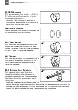 Page 98
98General Information 
WD-H43 Wide-converterThis lens decreases focal length by a factor of 
0.7, giving you a wide perspective for indoor 
shots or panoramic views.
• When the Wide-converter is attached, a shadow may appear in the picture when you 
record with flash or assist lamp.
FS-43U/FS-43U II Filter SetNeutral density and MC protector filters help you 
to control difficult lighting conditions.
VFL-1 Video Flash LightThis video flash light allows you to record still 
images and movies even at...