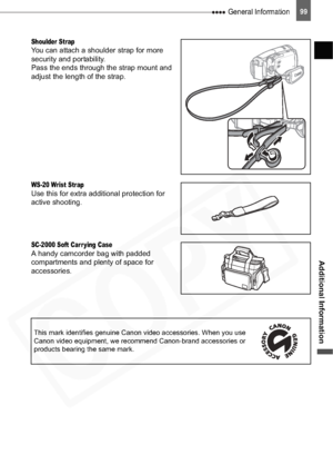 Page 99
 General Information99
Additional Information
Shoulder StrapYou can attach a shoulder strap for more 
security and portability.
Pass the ends through the strap mount and 
adjust the length of the strap.
WS-20 Wrist StrapUse this for extra additional protection for 
active shooting.
SC-2000 Soft Carr ying CaseA handy camcorder bag with padded 
compartments and plenty of space for 
accessories.
This mark identifies genuine Canon video accessories. When you use 
Canon video equipment, we recommend...