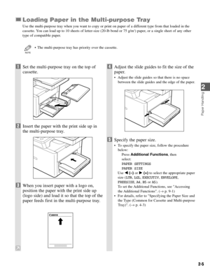 Page 222-5
Loading Paper in the Multi-purpose Tray
Use the multi-purpose tray when you want to copy or print on paper of a different type from that loaded in the
cassette. You can load up to 10 sheets of letter-size (20-lb bond or 75 g/m2) paper, or a single sheet of any other
type of compatible paper.
• The multi-purpose tray has priority over the cassette.
NOTE
Paper Handling
2
1Set the multi-purpose tray on the top of
cassette.
2Insert the paper with the print side up in
the multi-purpose tray.
3When you...