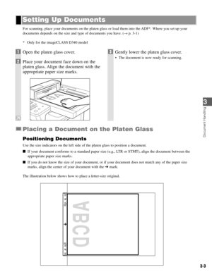 Page 30Document Handling
3
3-3
For scanning, place your documents on the platen glass or load them into the ADF*. Where you set up your
documents depends on the size and type of documents you have. (→p. 3-1)
* Only for the imageCLASS D340 model
Placing a Document on the Platen Glass
Positioning Documents
Use the size indicators on the left side of the platen glass to position a document.
If your document conforms to a standard paper size (e.g., LTR or STMT), align the document between the
appropriate paper...