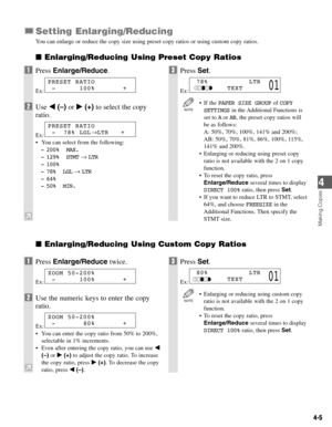 Page 384-5
Setting Enlarging/Reducing
You can enlarge or reduce the copy size using preset copy ratios or using custom copy ratios.
Enlarging/Reducing Using Preset Copy Ratios
Enlarging/Reducing Using Custom Copy Ratios 
Making Copies
4
1Press Enlarge/Reduce.
Ex:
2Use 4(–)or e(+)to select the copy
ratio.
Ex:
• You can select from the following:
- 200% MAX.
- 129% STMT→ LTR
- 100%
- 78% LGL→ LTR
- 64%
- 50% MIN.
3Press Set.
Ex:
• If the PAPER SIZE GROUPof COPY
SETTINGSin the Additional Functions is
set to Aor...