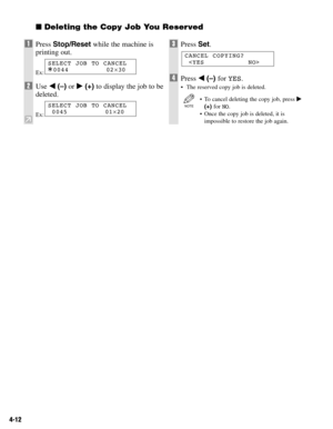 Page 454-12
Deleting the Copy Job You Reserved
1Press Stop/Resetwhile the machine is
printing out.
Ex:
2Use 4(–)or e(+)to display the job to be
deleted.
Ex:
3Press Set.
4Press 4(–) for YES.
•The reserved copy job is deleted.
•To cancel deleting the copy job, press e
(+) for NO.
•Once the copy job is deleted, it is
impossible to restore the job again.
NOTE
CANCEL COPYING?

SELECT JOB TO CANCEL
0045 01×20
SELECT JOB TO CANCEL
A0044 02×30 