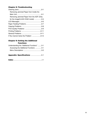 Page 6v
Chapter 8: Troubleshooting
Clearing Jams ...................................................8-1
Removing Jammed Paper from Inside the
Main Unit ........................................................8-1
Removing Jammed Paper from the ADF (Only
for the imageCLASS D340 model)  ...............8-4
LCD Messages .................................................8-5
Paper Feeding Problems ...................................8-7
Copying Problems  ............................................8-8
Print Quality...