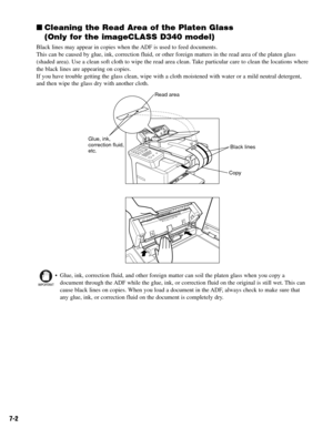 Page 517-2
Cleaning the Read Area of the Platen Glass
(Only for the imageCLASS D340 model)
Black lines may appear in copies when the ADF is used to feed documents.
This can be caused by glue, ink, correction fluid, or other foreign matters in the read area of the platen glass
(shaded area). Use a clean soft cloth to wipe the read area clean. Take particular care to clean the locations where
the black lines are appearing on copies.
If you have trouble getting the glass clean, wipe with a cloth moistened with...